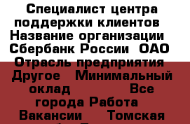 Специалист центра поддержки клиентов › Название организации ­ Сбербанк России, ОАО › Отрасль предприятия ­ Другое › Минимальный оклад ­ 18 500 - Все города Работа » Вакансии   . Томская обл.,Томск г.